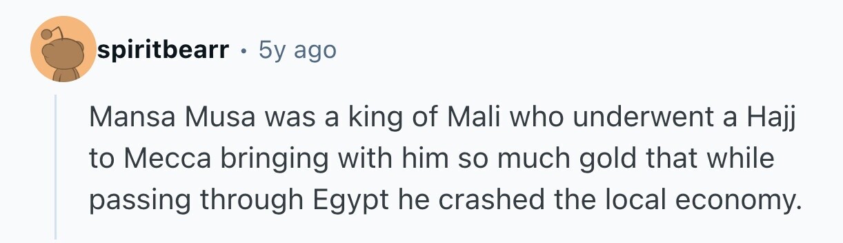 spiritbearr . 5y ago Mansa Musa was a king of Mali who underwent a Hajj to Месса bringing with him so much gold that while passing through Egypt he crashed the local economy. 