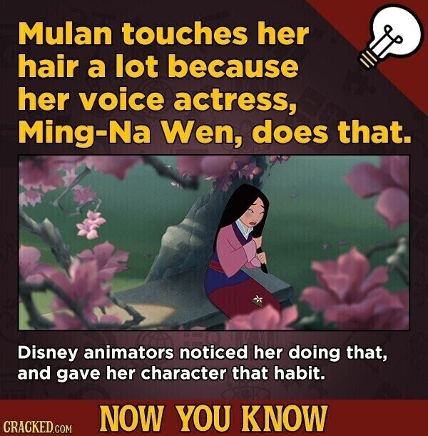 Mulan touches her hair a lot because her voice actress, Ming-Na Wen, does that. Disney animators noticed her doing that, and gave her character that habit. NOW YOU KNOW CRACKED.COM