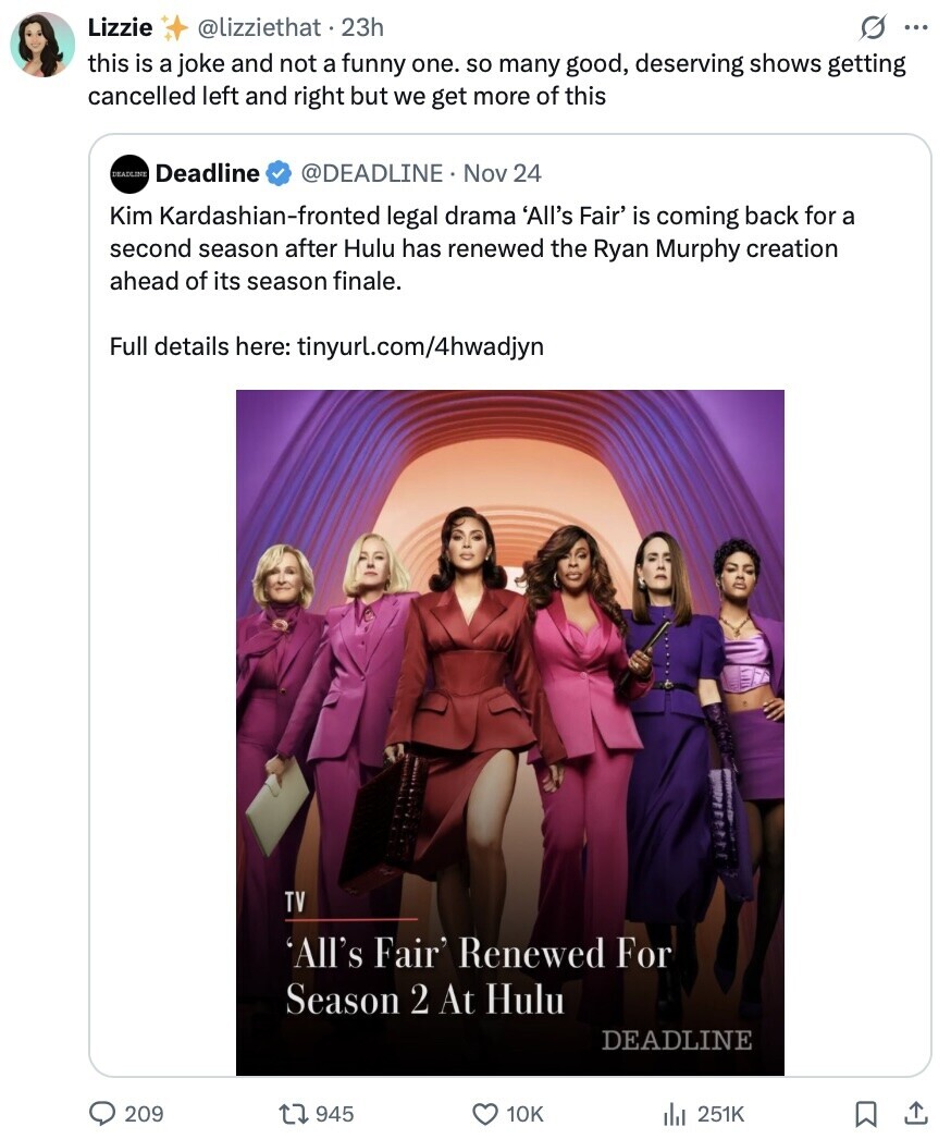 Lizzie @lizziethat 23h O ... this is a joke and not a funny one. so many good, deserving shows getting cancelled left and right but we get more of this DEADLINE Deadline @DEADLINE Nov 24 Kim Kardashian-fronted legal drama 'All's Fair' is coming back for a second season after Hulu has renewed the Ryan Murphy creation ahead of its season finale. Full details here: tinyurl.com/4hwadjyn TV 'All's Fair' Renewed For Season 2 At Hulu DEADLINE 209 945 10K 251K 