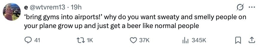 e @wtvrem13 - 19h ... 'bring gyms into airports!' why do you want sweaty and smelly people on your plane grow up and just get a beer like normal people 41 1K 37K del 345K 