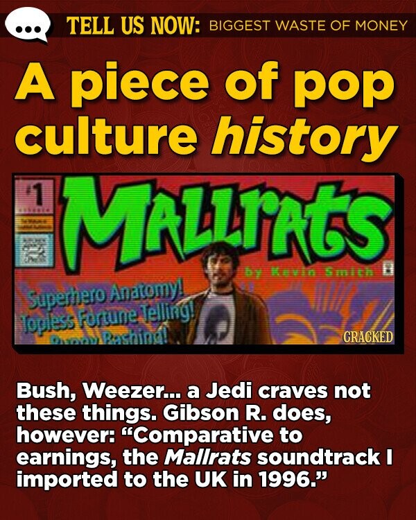 TELL US NOW: BIGGEST WASTE OF MONEY A piece of pop culture history 1 MALLIATS by Kevin 8 Smith Superhero Anatomy! Telling! Topless Fortune Rashing! CRACKED Bush, Weezer... a Jedi craves not these things. Gibson R. does, however: Comparative to earnings, the Mallrats soundtrack I imported to the UK in 1996.