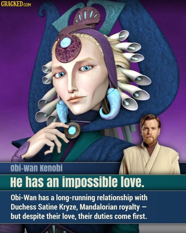 CRACKED.COM obi-wan Kenobi Не has an impossible love. Obi-Wan has a long-running relationship with Duchess Satine Kryze, Mandalorian royalty - but despite their love, their duties come first.