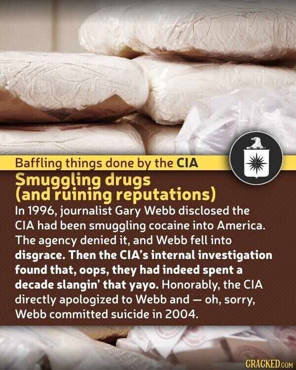 Baffling things done by the CIA Smuggling drugs (and ruining reputations) In 1996, journalist Gary Webb disclosed the CIA had been smuggling cocaine into America. The agency denied it, and Webb fell into disgrace. Then the CIA's internal investigation found that, oops, they had indeed spent a decade slangin' that yayo. Honorably, the CIA directly apologized to Webb and-oh, sorry, Webb committed suicide in 2004. CRACKED.COM