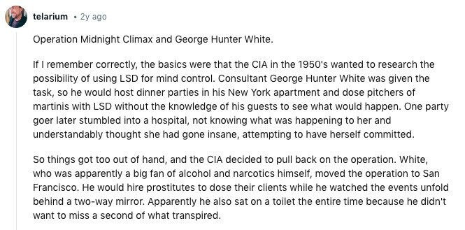telarium 2y ago Operation Midnight Climax and George Hunter White. If I remember correctly, the basics were that the CIA in the 1950's wanted to research the possibility of using LSD for mind control. Consultant George Hunter White was given the task, so he would host dinner parties in his New York apartment and dose pitchers of martinis with LSD without the knowledge of his guests to see what would happen. One party goer later stumbled into a hospital, not knowing what was happening to her and understandably thought she had gone insane, attempting to have herself committed. So things 