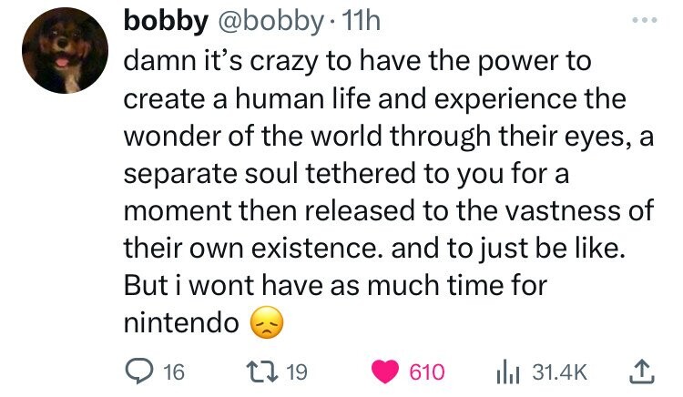 bobby @bobby 11h damn it's crazy to have the power to create a human life and experience the wonder of the world through their eyes, a separate soul tethered to you for a moment then released to the vastness of their own existence. and to just be like. But i wont have as much time for nintendo 16 19 610 31.4K 