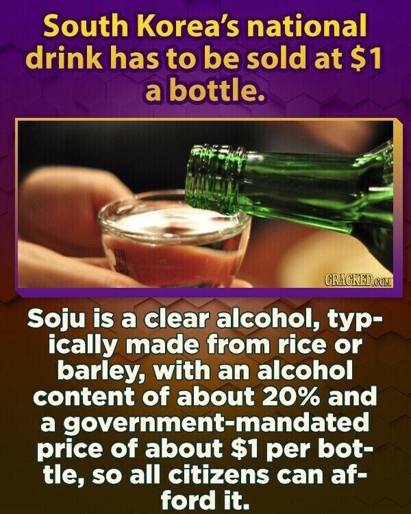 South Korea's national drink has to be sold at $1 a bottle. CRACKED.COM Soju is a clear alcohol, typ- ically made from rice or barley, with an alcohol content of about 20% and a government-mandated price of about $1 per bot- tle, so all citizens can af- ford it.