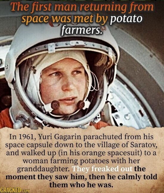 The first man returning from space was met by potato farmers. In 1961, Yuri Gagarin parachuted from his space capsule down to the village of Saratov, and walked up (in his orange spacesuit) to a woman farming potatoes with her granddaughter. They freaked out the moment they saw him, then he calmly told them who he was. CRACKED.COM