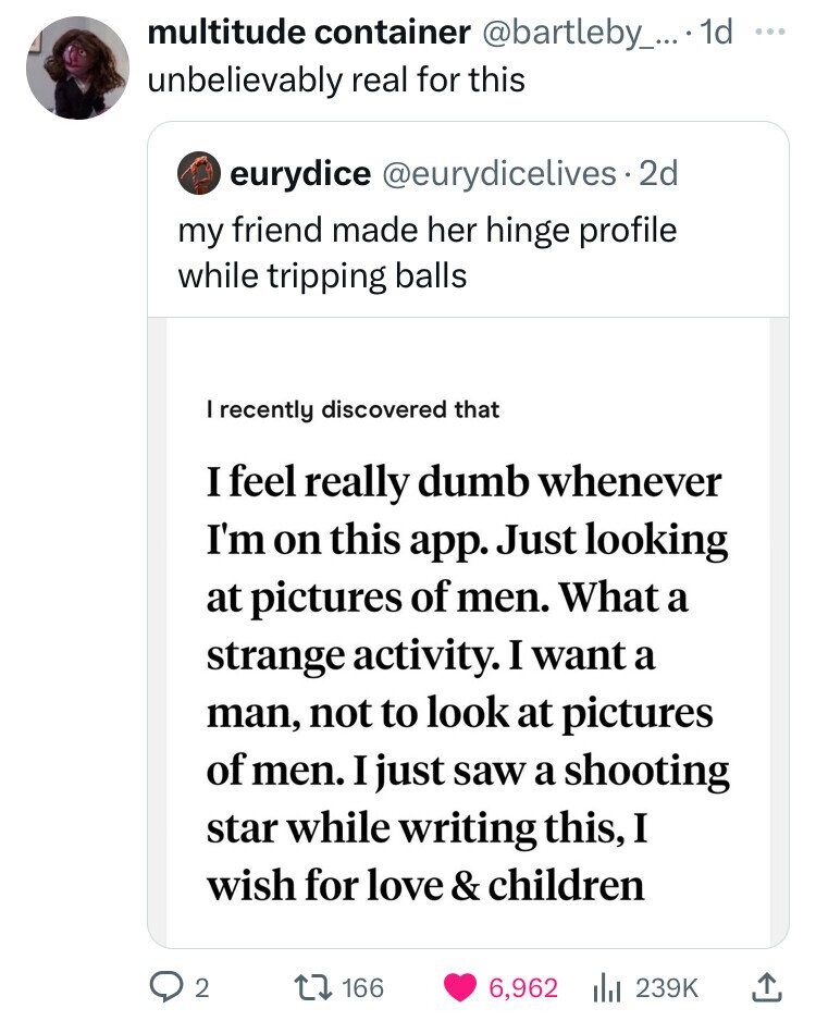 multitude container @bartleby_...1d unbelievably real for this eurydice @eurydicelives. 2d my friend made her hinge profile while tripping balls I recently discovered that I feel really dumb whenever I'm on this app. Just looking at pictures of men. What a strange activity. I want a man, not to look at pictures of men. I just saw a shooting star while writing this, I wish for love & children 2 166 6,962 239K