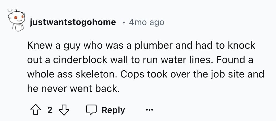 justwantstogohome 4mo ago Knew a guy who was a plumber and had to knock out a cinderblock wall to run water lines. Found a whole ass skeleton. Cops took over the job site and he never went back. 2 Reply ... 