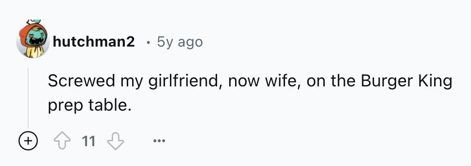 hutchman2 g 5y ago Screwed my girlfriend, now wife, on the Burger King prep table. + 11 ...