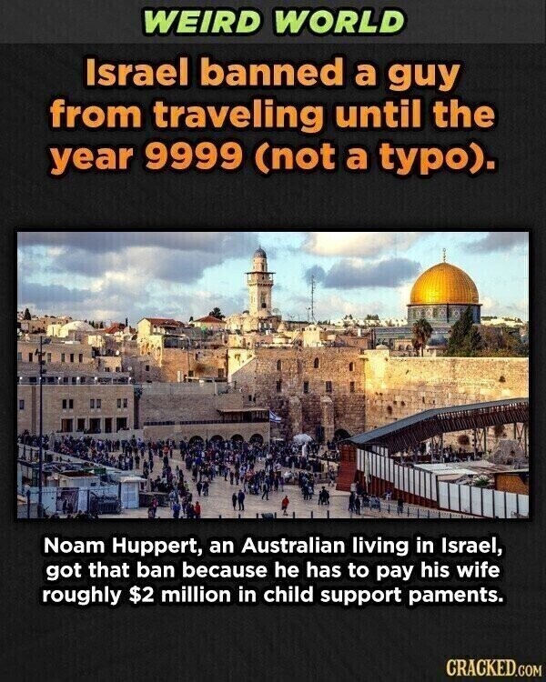 WEIRD WORLD Israel banned a guy from traveling until the year 9999 (not a typo). Noam Huppert, an Australian living in Israel, got that ban because he has to pay his wife roughly $2 million in child support paments. CRACKED.COM