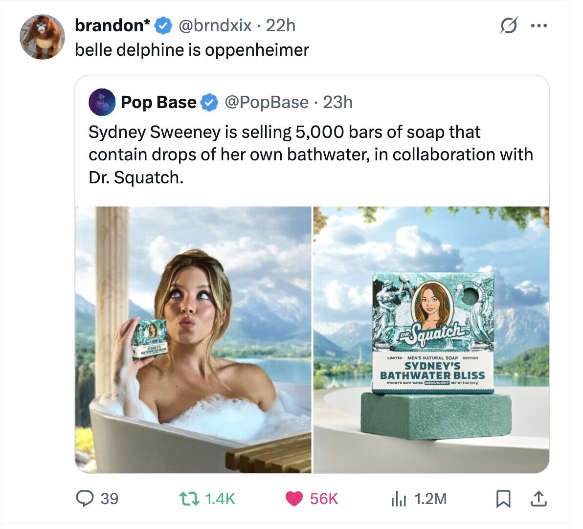 brandon* @brndxix . 22h ... belle delphine is oppenheimer Pop Base @PopBase 23h Sydney Sweeney is selling 5,000 bars of soap that contain drops of her own bathwater, in collaboration with Dr. Squatch. Squatch MEN'S NATURAL SOAP EDITION SYDNEY'S BATHWATER BLISS SYDNEY'S BATH WATER MEDIUM GRIT NET WT 5 OZ (M4 g) 39 1.4K 56K 1.2M