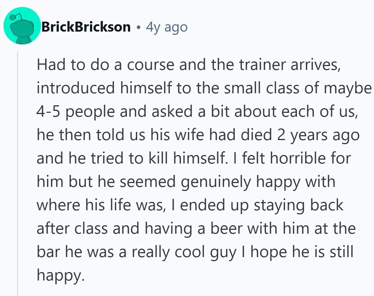 BrickBrickson 4y ago Had to do a course and the trainer arrives, introduced himself to the small class of maybe 4-5 people and asked a bit about each of us, he then told us his wife had died 2 years ago and he tried to kill himself. I felt horrible for him but he seemed genuinely happy with where his life was, I ended up staying back after class and having a beer with him at the bar he was a really cool guy I hope he is still happy.