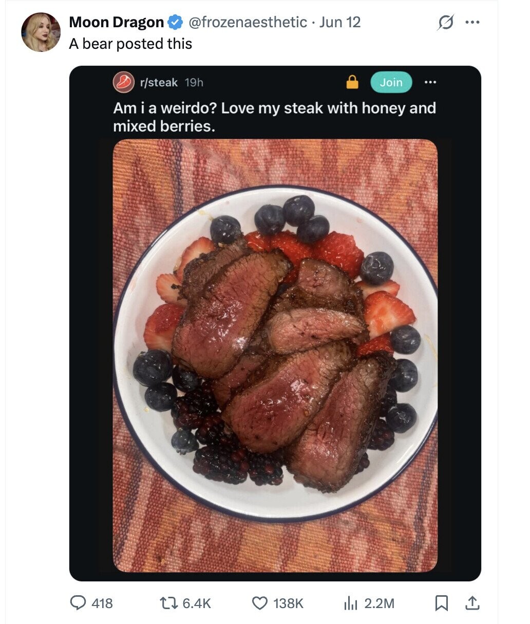 G Moon Dragon @frozenaesthetic . Jun 12 ... A bear posted this r/steak 19h Join ... Am i a weirdo? Love my steak with honey and mixed berries. 418 6.4K 138K del 2.2M