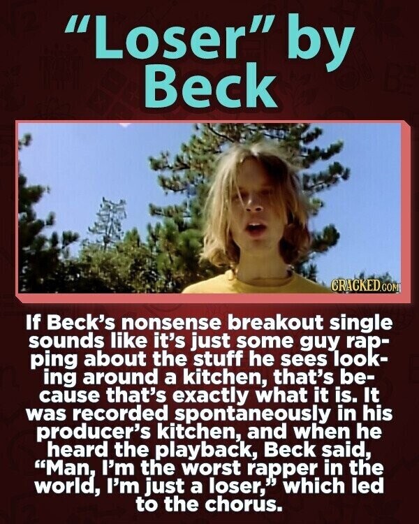 Loser by Beck CRACKED.COM If Beck's nonsense breakout single sounds like it's just some guy rap- ping about the stuff he sees look- ing around a kitchen, that's be- cause that's exactly what it is. It was recorded spontaneously in his producer's kitchen, and when he heard the playback, Beck said, Man, I'm the worst rapper in the world, I'm just a loser, which led to the chorus.