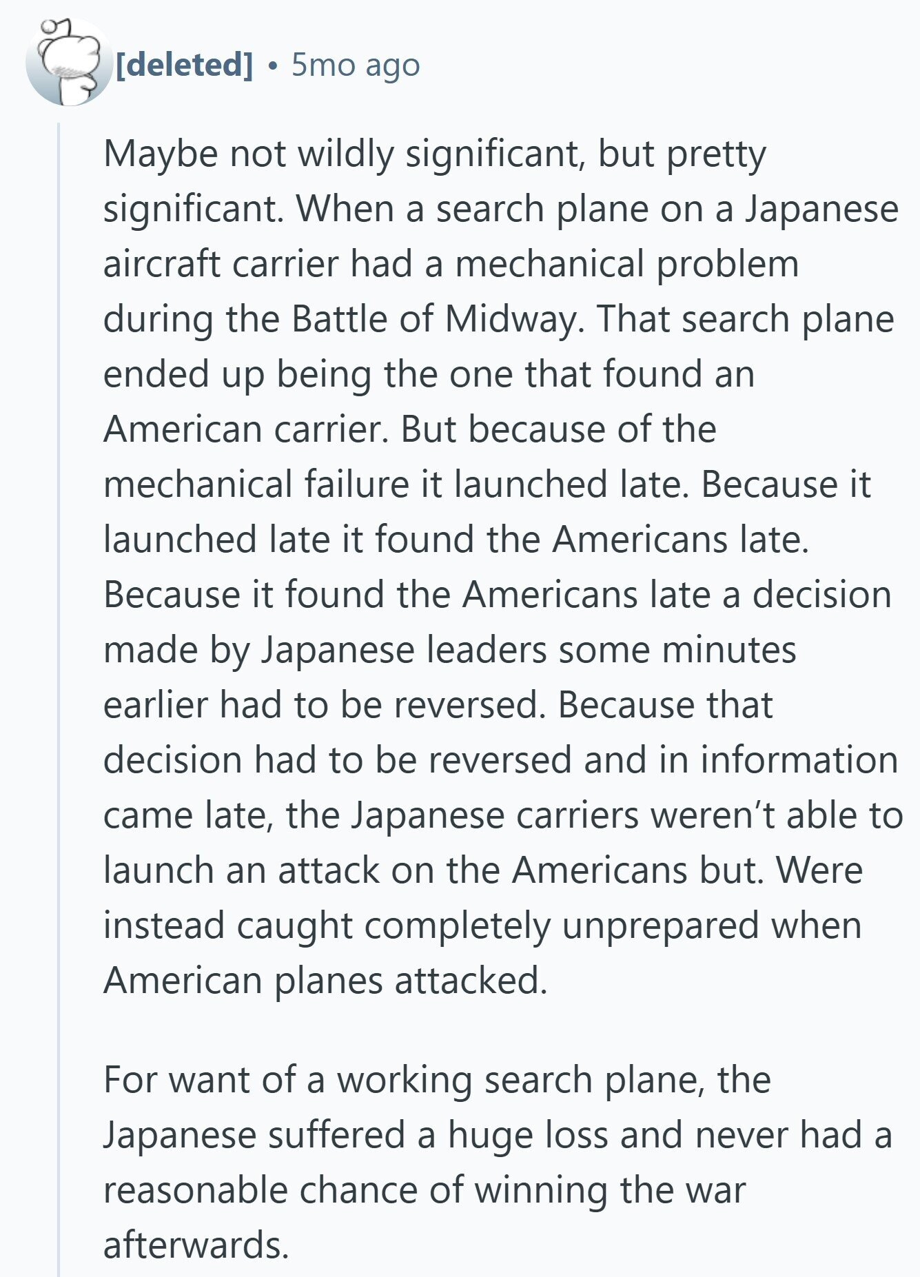  5mo ago Maybe not wildly significant, but pretty significant. When a search plane on a Japanese aircraft carrier had a mechanical problem during the Battle of Midway. That search plane ended up being the one that found an American carrier. But because of the mechanical failure it launched late. Because it launched late it found the Americans late. Because it found the Americans late a decision made by Japanese leaders some minutes earlier had to be reversed. Because that decision had to be reversed and in information came late, the Japanese carriers weren't able to launch an attack on 