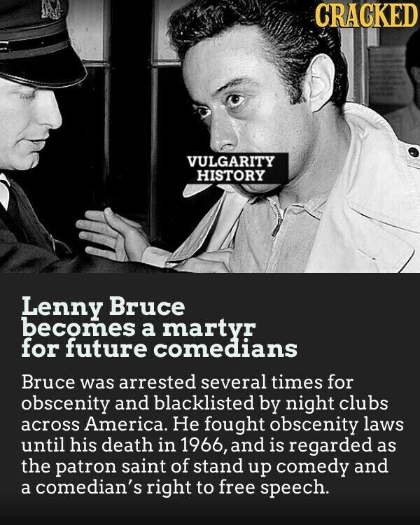 CRACKED VULGARITY HISTORY Lenny Bruce becomes a martyr for future comedians Bruce was arrested several times for obscenity and blacklisted by night clubs across America. Не fought obscenity laws until his death in 1966, and is regarded as the patron saint of stand up comedy and a comedian's right to free speech.