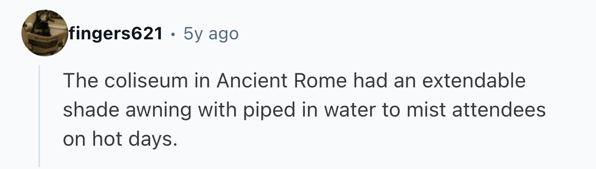 TO fingers621 . . 5y ago The coliseum in Ancient Rome had an extendable shade awning with piped in water to mist attendees on hot days. 