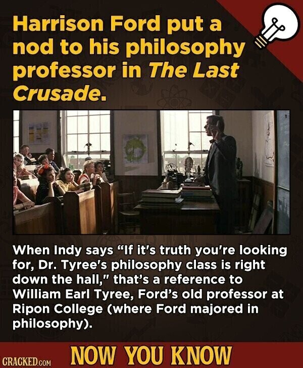 Harrison Ford put a nod to his philosophy professor in The Last Crusade. When Indy says If it's truth you're looking for, Dr. Tyree's philosophy class is right down the hall, that's a reference to William Earl Tyree, Ford's old professor at Ripon College (where Ford majored in philosophy). NOW YOU KNOW CRACKED.COM