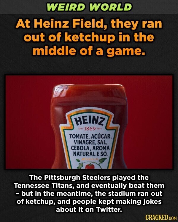 WEIRD WORLD At Heinz Field, they ran out of ketchup in the middle of a game. HEINZ EST 1869 ESTV TOMATE, AÇÚCAR, VINAGRE, SAL, CEBOLA, AROMA NATURAL E SÓ. VARIETICS The Pittsburgh Steelers played the Tennessee Titans, and eventually beat them - but in the meantime, the stadium ran out of ketchup, and people kept making jokes about it on Twitter. CRACKED.COM