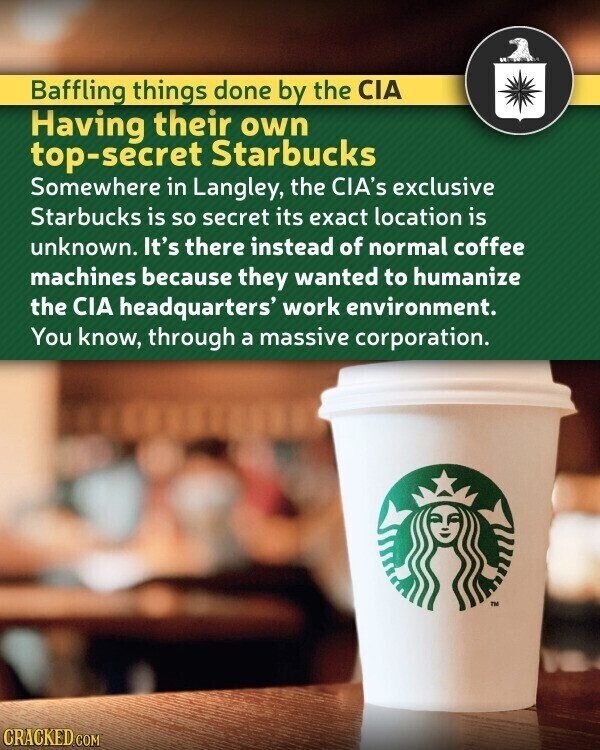 Baffling things done by the CIA Having their own top-secret Starbucks Somewhere in Langley, the CIA's exclusive Starbucks is so secret its exact location is unknown. It's there instead of normal coffee machines because they wanted to humanize the CIA headquarters' work environment. You know, through a massive corporation. TM CRACKED.COM