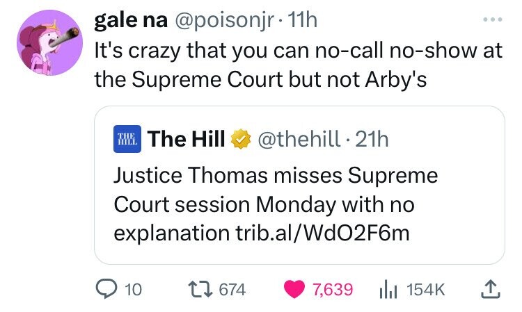gale na @poisonjr 11h ... It's crazy that you can no-call no-show at the Supreme Court but not Arby's THE HILL The Hill @thehill 21h Justice Thomas misses Supreme Court session Monday with no explanation trib.al/Wd02F6m 10 674 7,639 154K 