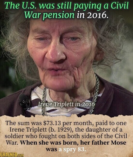 The U.S. was still paying a Civil War pension in 2016. Irene Triplett in 2016 The sum was $73.13 per month, paid to one Irene Triplett (b. 1929), the daughter of a soldier who fought on both sides of the Civil War. When she was born, her father Mose was a spry 83. CRACKED.COM