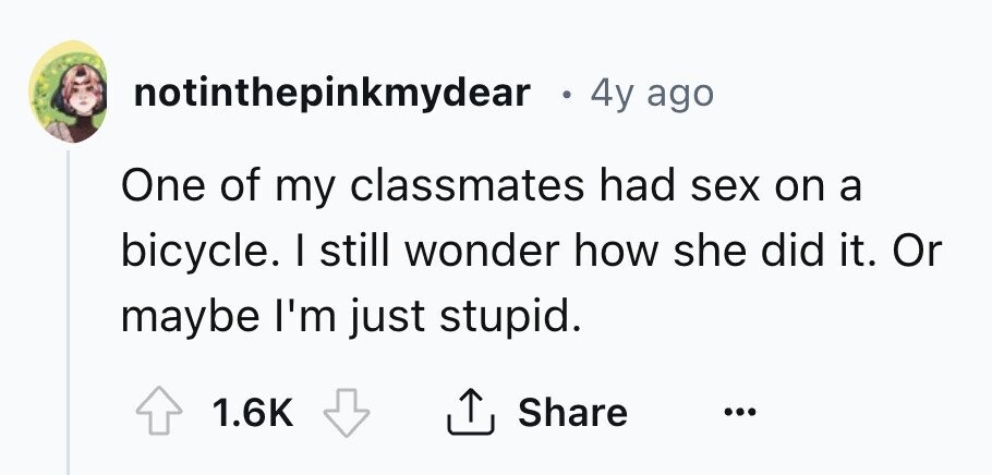 notinthepinkmydear e 4y ago One of my classmates had sex on a bicycle. I still wonder how she did it. Or maybe I'm just stupid. 1.6K Share ... 