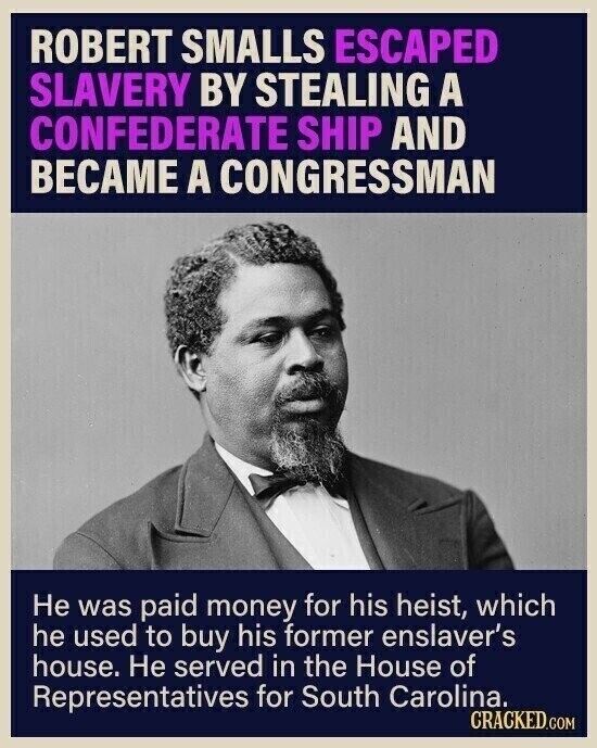 ROBERT SMALLS ESCAPED SLAVERY BY STEALING A CONFEDERATE SHIP AND BECAME A CONGRESSMAN Не was paid money for his heist, which he used to buy his former enslaver's house. Не served in the House of Representatives for South Carolina. CRACKED.COM