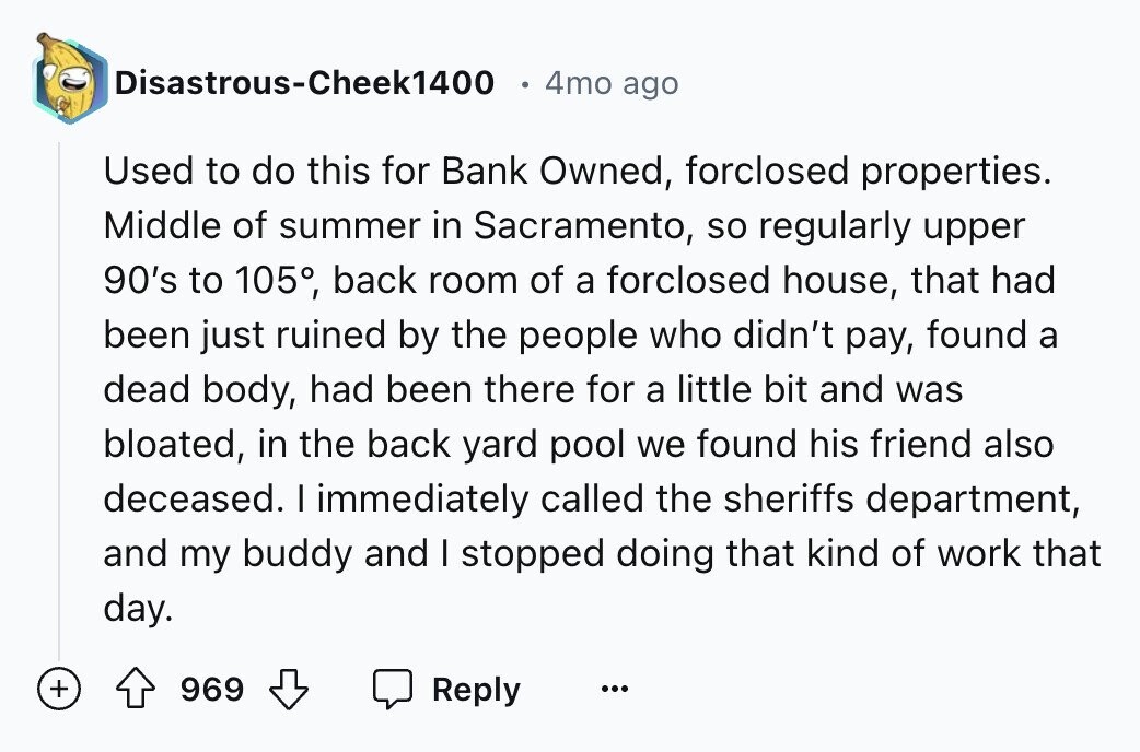 Disastrous-Cheek1400 4mo ago Used to do this for Bank Owned, forclosed properties. Middle of summer in Sacramento, so regularly upper 90's to 105°, back room of a forclosed house, that had been just ruined by the people who didn't pay, found a dead body, had been there for a little bit and was bloated, in the back yard pool we found his friend also deceased. I immediately called the sheriffs department, and my buddy and I stopped doing that kind of work that day. + 969 Reply ... 