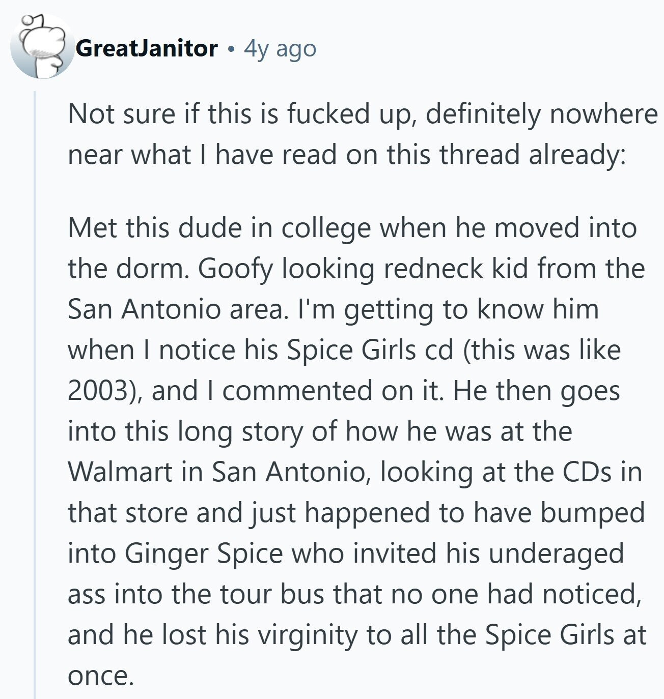 GreatJanitor 4y ago Not sure if this is fucked up, definitely nowhere near what I have read on this thread already: Met this dude in college when he moved into the dorm. Goofy looking redneck kid from the San Antonio area. I'm getting to know him when I notice his Spice Girls cd (this was like 2003), and I commented on it. Не then goes into this long story of how he was at the Walmart in San Antonio, looking at the CDs in that store and just happened to have bumped into Ginger Spice who invited his underaged ass