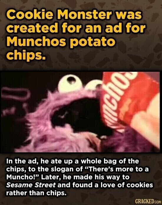 Cookie Monster was created for an ad for Munchos potato chips. ncho In the ad, he ate up a whole bag of the chips, to the slogan of There's more to a Muncho! Later, he made his way to Sesame Street and found a love of cookies rather than chips. CRACKED.COM