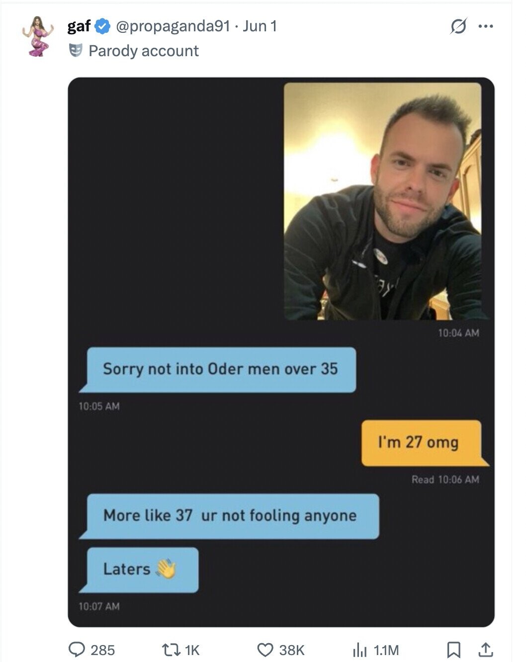 S ... gaf @propaganda91 _ Jun 1 Parody account 10:04 AM Sorry not into Oder men over 35 10:05 AM I'm 27 omg Read 10:06 AM More like 37 ur not fooling anyone Laters 10:07 AM 285 1K 38K 1.1M