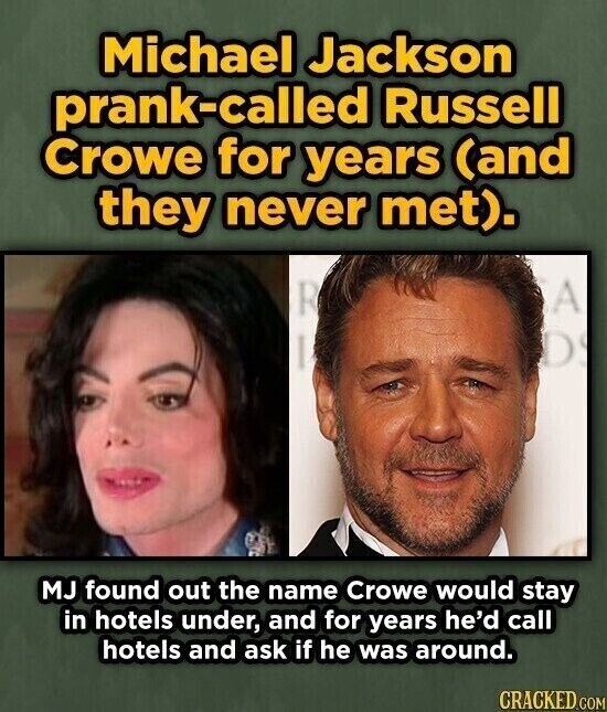 Michael Jackson prank-called Russell Crowe for years (and they never met). A R D MJ found out the name Crowe would stay in hotels under, and for years he'd call hotels and ask if he was around. CRACKED.COM