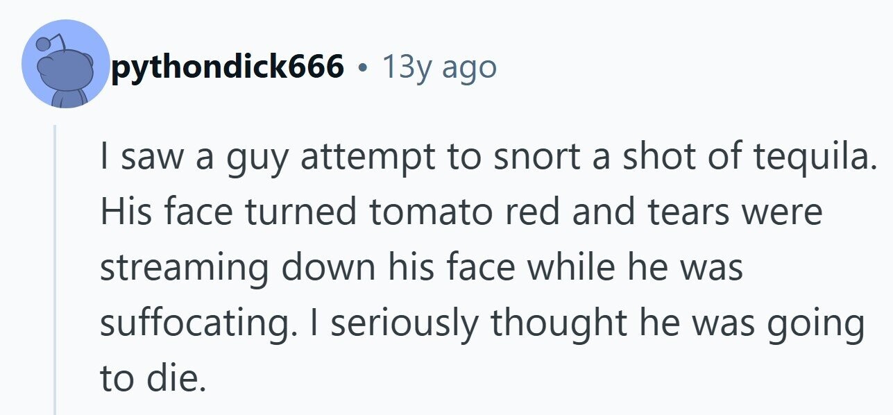 pythondick666 . 13y ago I saw a guy attempt to snort a shot of tequila. His face turned tomato red and tears were streaming down his face while he was suffocating. I seriously thought he was going to die. 