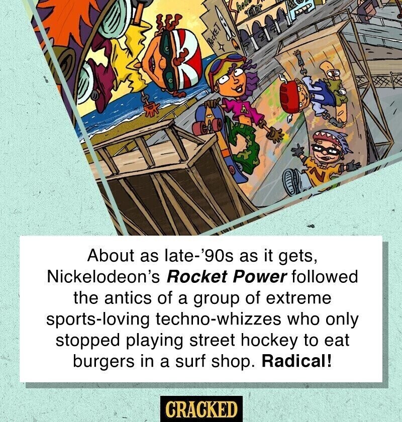 ROCKET Z About as late-'90s as it gets, Nickelodeon's Rocket Power followed the antics of a group of extreme sports-loving techno-whizzes who only stopped playing street hockey to eat burgers in a surf shop. Radical! CRACKED
