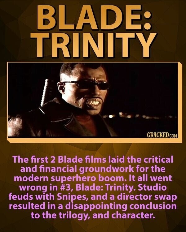 BLADE: TRINITY CRACKED.COM The first 2 Blade films laid the critical and financial groundwork for the modern superhero boom. It all went wrong in #3, Blade: Trinity. Studio feuds with Snipes, and a director swap resulted in a disappointing conclusion to the trilogy, and character.