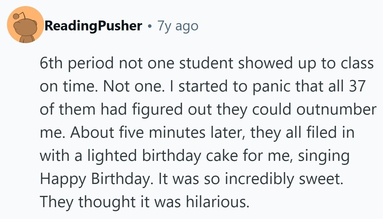 ReadingPusher . 7y ago 6th period not one student showed up to class on time. Not one. I started to panic that all 37 of them had figured out they could outnumber me. About five minutes later, they all filed in with a lighted birthday cake for me, singing Happy Birthday. It was so incredibly sweet. They thought it was hilarious. 