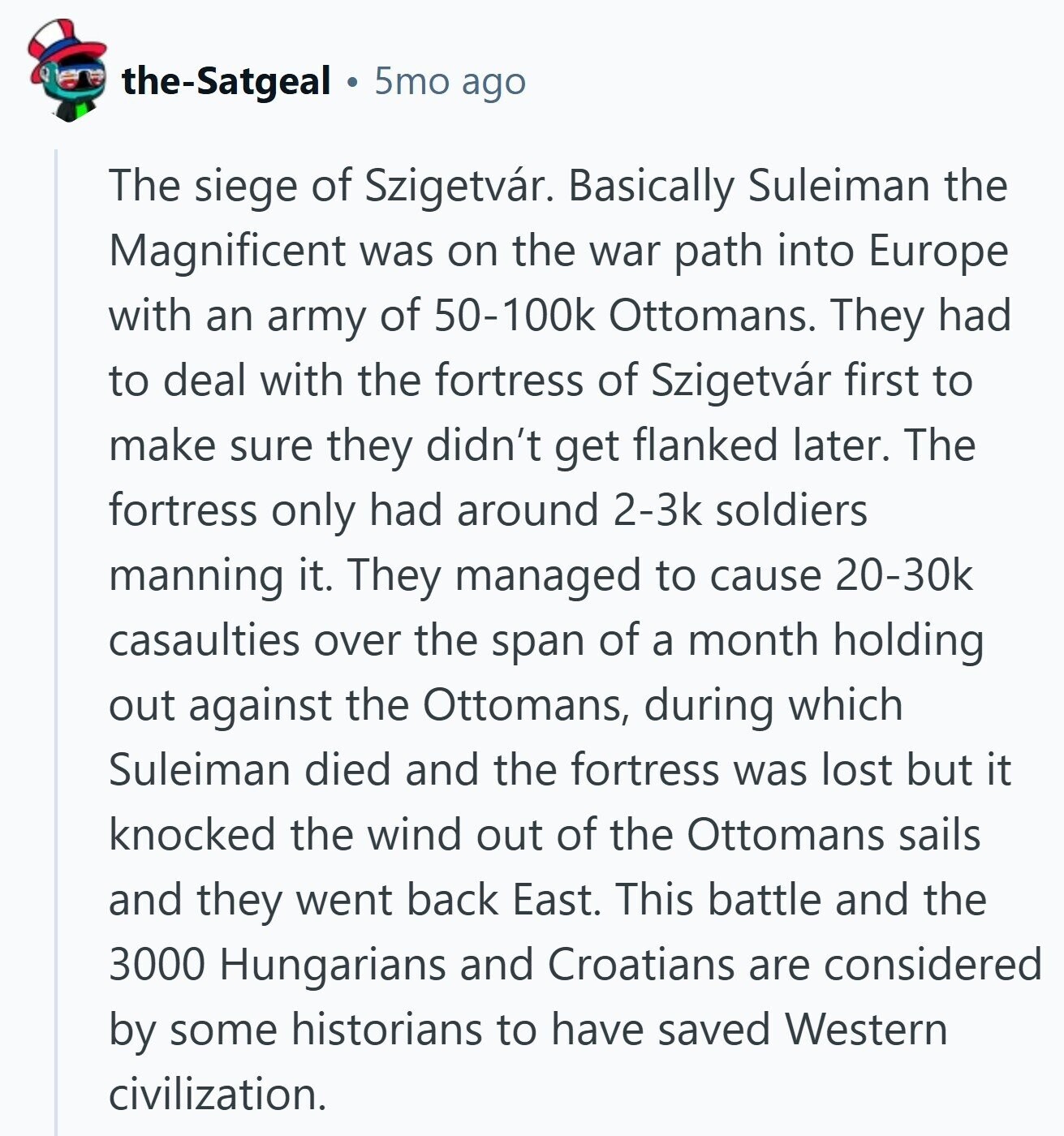 the-Satgeal 5mo ago The siege of Szigetvár. Basically Suleiman the Magnificent was on the war path into Europe with an army of 50-100k Ottomans. They had to deal with the fortress of Szigetvár first to make sure they didn't get flanked later. The fortress only had around 2-3k soldiers manning it. They managed to cause 20-30k casaulties over the span of a month holding out against the Ottomans, during which Suleiman died and the fortress was lost but it knocked the wind out of the Ottomans sails and they went back East. This battle and the 3000 Hungarians and Croatians 