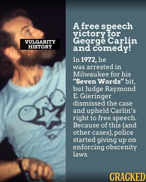 A free speech victory for VULGARITY George Carlin HISTORY and comedy! In 1972, he was arrested in Milwaukee for his Seven Words bit, but Judge Raymond Е. Gieringer dismissed the case and upheld Carlin's right to free speech. Because of this (and other cases), police started giving up on enforcing obscenity laws. CRACKED