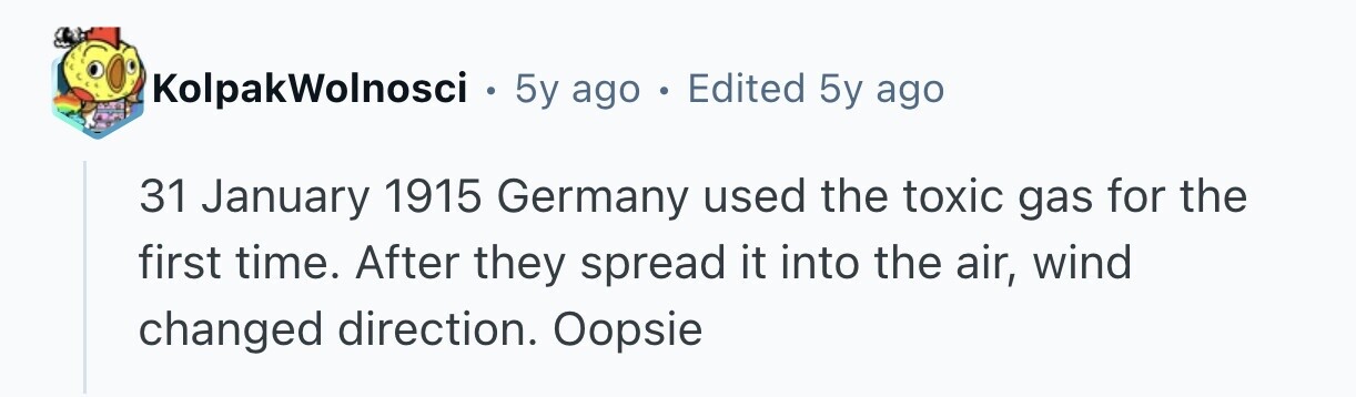 KolpakWolnosci 0 5y ago . Edited 5y ago 31 January 1915 Germany used the toxic gas for the first time. After they spread it into the air, wind changed direction. Oopsie 