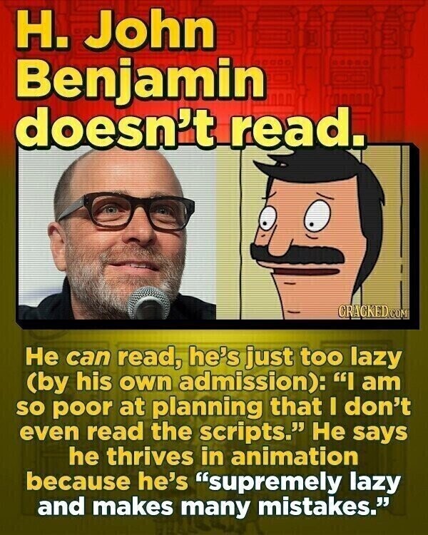 H. John Benjamin doesn't read. CRACKED.COM Не can read, he's just too lazy (by his own admission): I am so poor at planning that I don't even read the scripts. Не says he thrives in animation because he's supremely lazy and makes many mistakes.