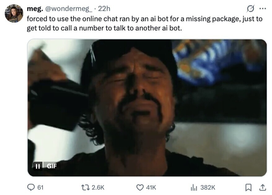 meg. @wondermeg_ 22h ... forced to use the online chat ran by an ai bot for a missing package, just to get told to call a number to talk to another ai bot. GIF II 61 2.6K 41K del 382K 