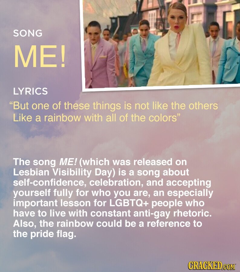 SONG ME! LYRICS But one of these things is not like the others Like a rainbow with all of the colors The song ME! (which was released on Lesbian Visibility Day) is a song about self-confidence, celebration, and accepting yourself fully for who you are, an especially important lesson for LGBTQ+ people who have to live with constant anti-gay rhetoric. Also, the rainbow could be a reference to the pride flag. CRACKED.COM