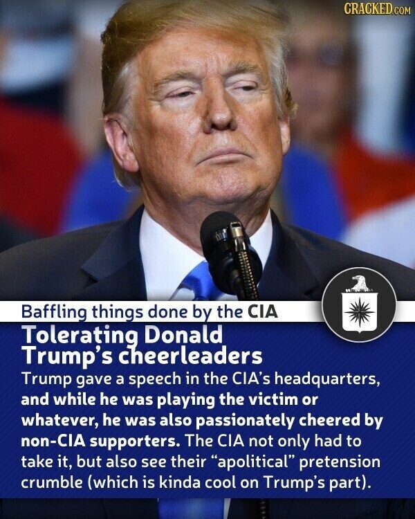CRACKED.COM Baffling things done by the CIA Tolerating Donald Trump's cheerleaders Trump gave a speech in the CIA's headquarters, and while he was playing the victim or whatever, he was also passionately cheered by non-CIA supporters. The CIA not only had to take it, but also see their apolitical pretension crumble (which is kinda cool on Trump's part).