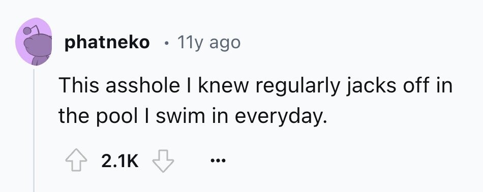 phatneko 11y ago This asshole I knew regularly jacks off in the pool I swim in everyday. 2.1K ... 
