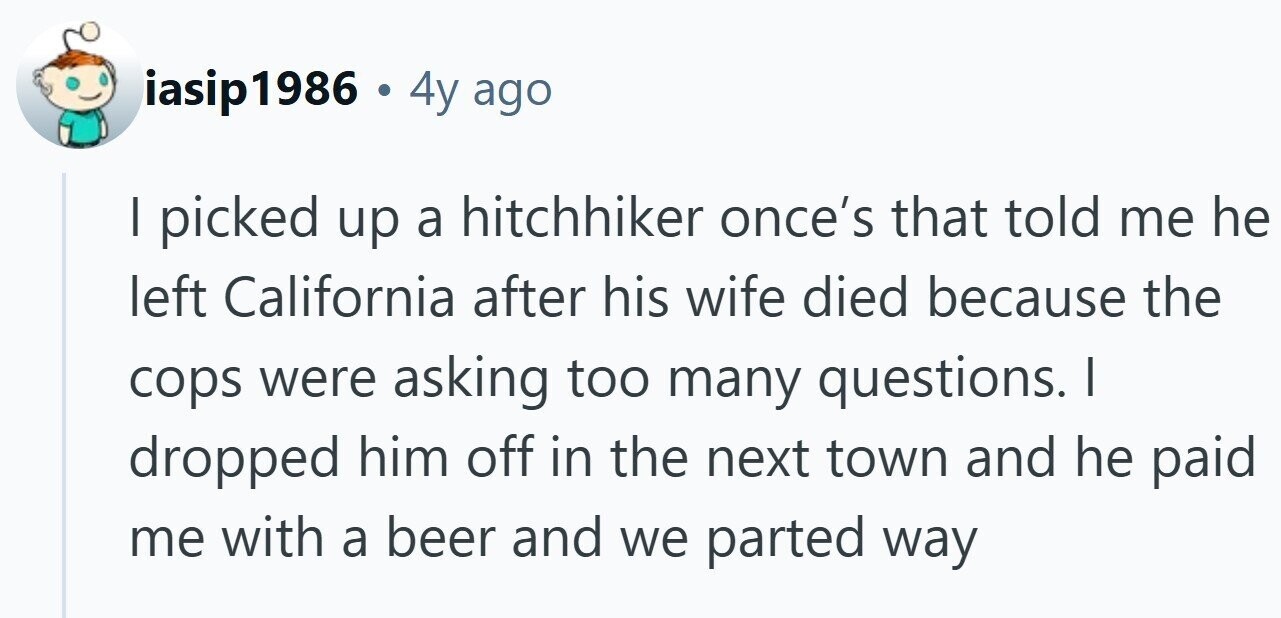 iasip1986 . 4y ago | picked up a hitchhiker once's that told me he left California after his wife died because the cops were asking too many questions. I dropped him off in the next town and he paid me with a beer and we parted way