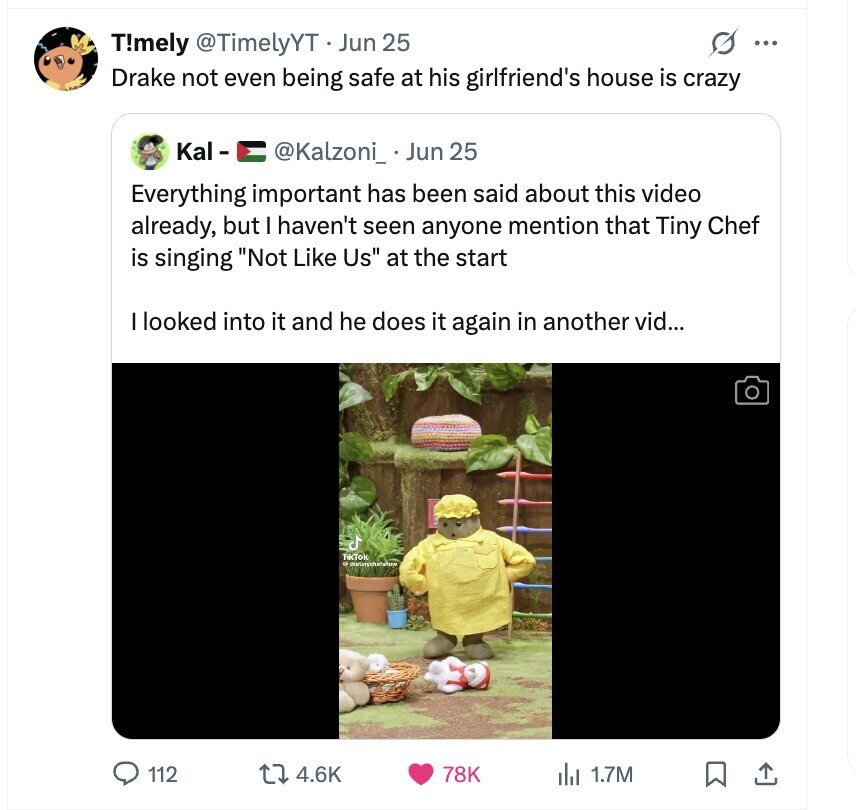 T!mely @TimelyYT Jun 25 ... Drake not even being safe at his girlfriend's house is crazy Kal- @Kalzoni_ Jun 25 Everything important has been said about this video already, but I haven't seen anyone mention that Tiny Chef is singing Not Like Us at the start I looked into it and he does it again in another vid... TikTok 112 4.6K 78K del 1.7M