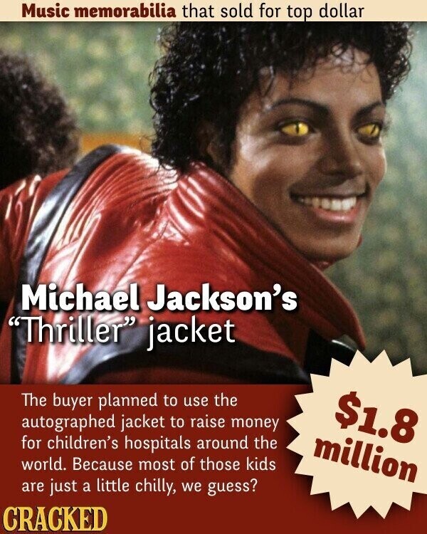 Music memorabilia that sold for top dollar Michael Jackson's Thriller jacket The buyer planned to use the $1.8 autographed jacket to raise money for children's hospitals around the million world. Because most of those kids are just a little chilly, we guess? CRACKED