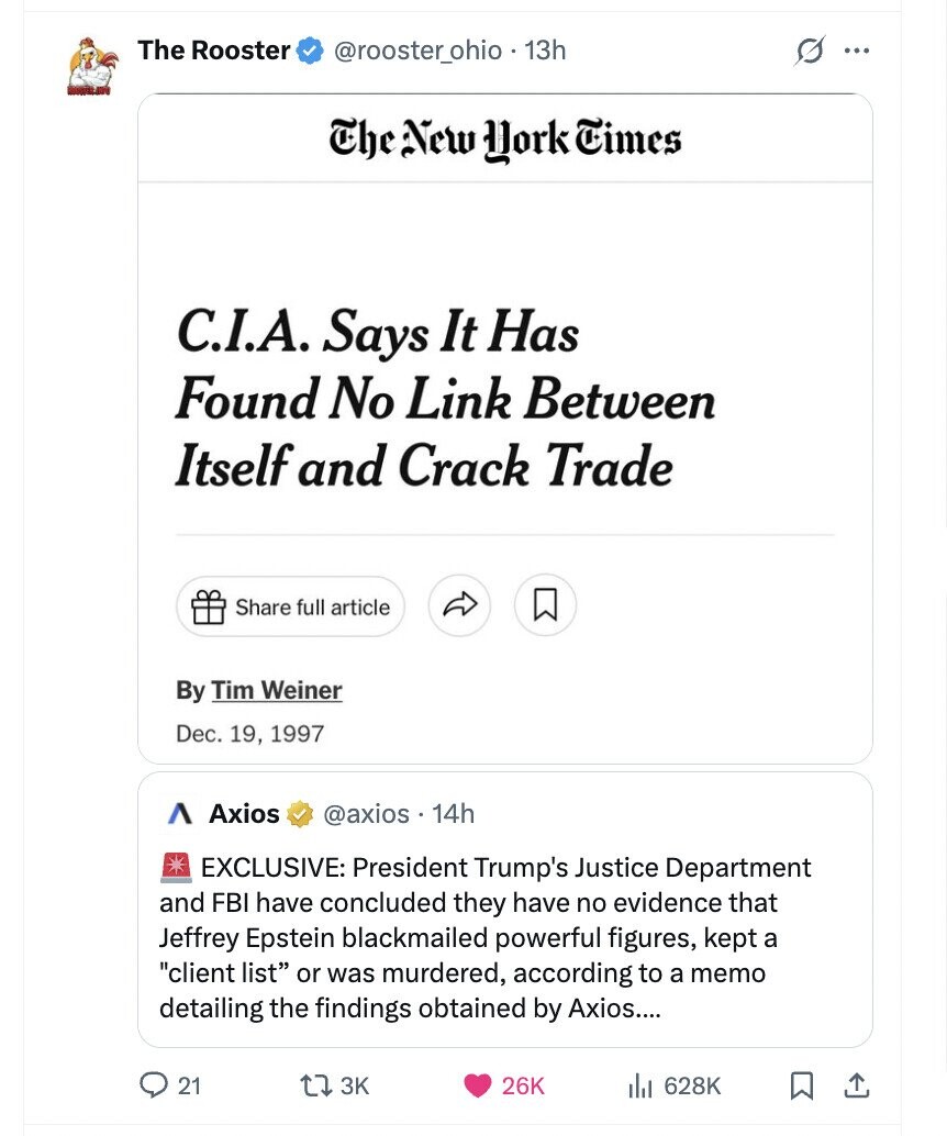 The Rooster s @rooster_ohio 13h ... The New York Times C.I.A. Says It Has Found No Link Between Itself and Crack Trade Share full article By Tim Weiner Dec. 19, 1997 ٨ Axios @axios. 14h EXCLUSIVE: President Trump's Justice Department and FBI have concluded they have no evidence that Jeffrey Epstein blackmailed powerful figures, kept a client list or was murdered, according to a memo detailing the findings obtained by Axios.... 21 3K 26K 628K